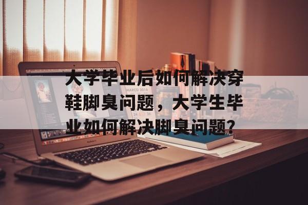 大学毕业后如何解决穿鞋脚臭问题,大学生毕业如何解决脚臭问题? 大学毕业后如何解决穿鞋脚臭问题,大学生毕业如何解决脚臭问题?
