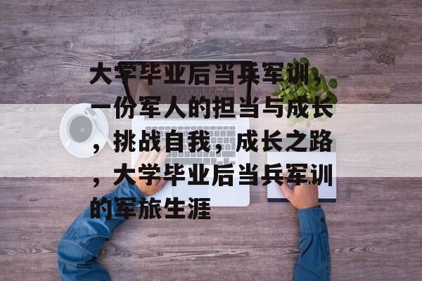 大学毕业后当兵军训,一份军人的担当与成长,挑战自我,成长之路,大学毕业后当兵军训的军旅生涯 大学毕业后当兵军训,一份军人的担当与成长,挑战自我,成长之路,大学毕业后当兵军训的军旅生涯