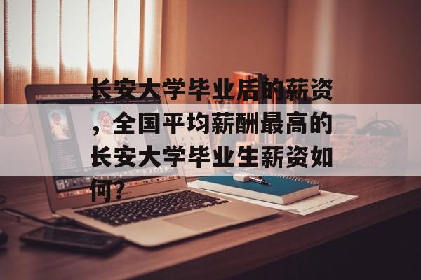 长安大学毕业后的薪资，全国平均薪酬最高的长安大学毕业生薪资如何？