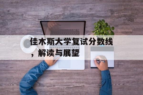 佳木斯大学复试分数线,解读与展望 佳木斯大学复试分数线,解读与展望