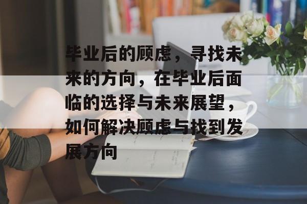 毕业后的顾虑,寻找未来的方向,在毕业后面临的选择与未来展望,如何解决顾虑与找到发展方向 毕业后的顾虑,寻找未来的方向,在毕业后面临的选择与未来展望,如何解决顾虑与找到发展方向