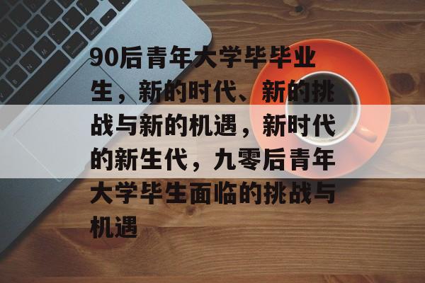 90后青年大学毕毕业生，新的时代、新的挑战与新的机遇，新时代的新生代，九零后青年大学毕生面临的挑战与机遇