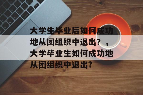 大学生毕业后如何成功地从团组织中退出？，大学毕业生如何成功地从团组织中退出?