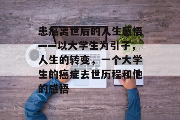 患癌离世后的人生感悟——以大学生为引子,人生的转变,一个大学生的癌症去世历程和他的感悟 患癌离世后的人生感悟——以大学生为引子,人生的转变,一个大学生的癌症去世历程和他的感悟