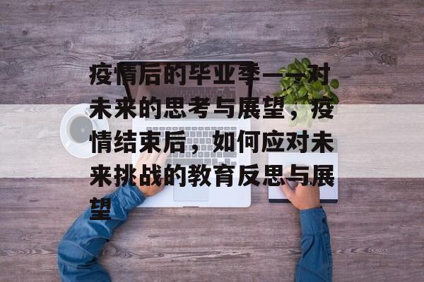 疫情后的毕业季——对未来的思考与展望,疫情结束后,如何应对未来挑战的教育反思与展望 疫情后的毕业季——对未来的思考与展望,疫情结束后,如何应对未来挑战的教育反思与展望