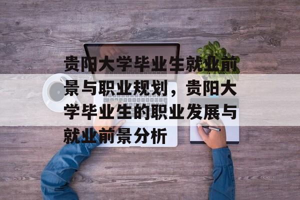 贵阳大学毕业生就业前景与职业规划,贵阳大学毕业生的职业发展与就业前景分析 贵阳大学毕业生就业前景与职业规划,贵阳大学毕业生的职业发展与就业前景分析