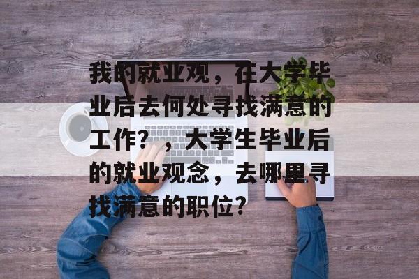 我的就业观，在大学毕业后去何处寻找满意的工作？，大学生毕业后的就业观念，去哪里寻找满意的职位?