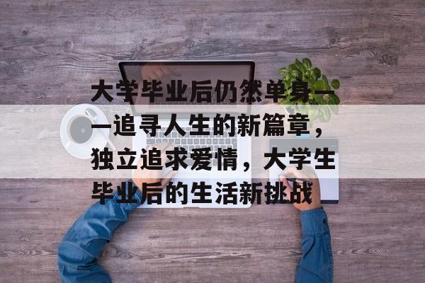 大学毕业后仍然单身——追寻人生的新篇章,独立追求爱情,大学生毕业后的生活新挑战 大学毕业后仍然单身——追寻人生的新篇章,独立追求爱情,大学生毕业后的生活新挑战