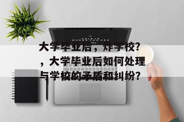 大学毕业后，炸学校？，大学毕业后如何处理与学校的矛盾和纠纷？