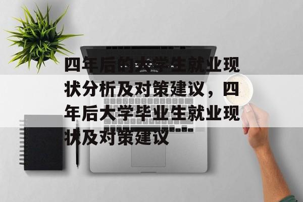 四年后的大学生就业现状分析及对策建议,四年后大学毕业生就业现状及对策建议 四年后的大学生就业现状分析及对策建议,四年后大学毕业生就业现状及对策建议