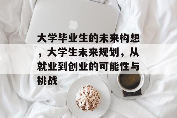 大学毕业生的未来构想，大学生未来规划，从就业到创业的可能性与挑战