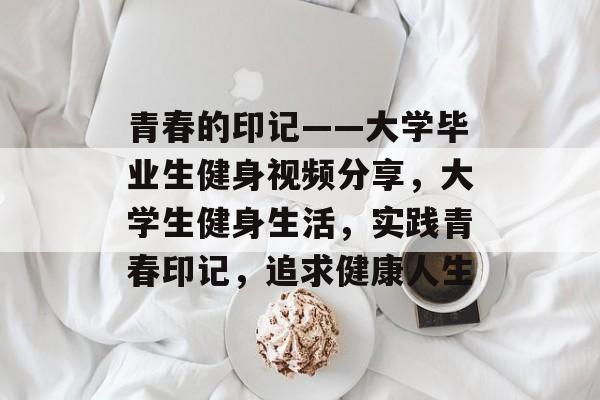 青春的印记——大学毕业生健身视频分享,大学生健身生活,实践青春印记,追求健康人生 青春的印记——大学毕业生健身视频分享,大学生健身生活,实践青春印记,追求健康人生