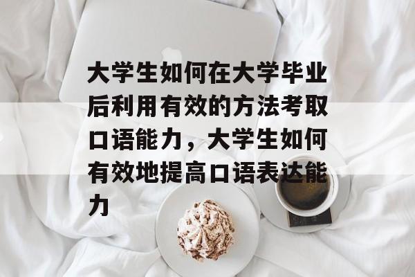 大学生如何在大学毕业后利用有效的方法考取口语能力，大学生如何有效地提高口语表达能力