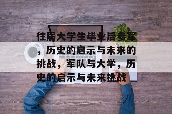 往届大学生毕业后参军,历史的启示与未来的挑战,军队与大学,历史的启示与未来挑战 往届大学生毕业后参军,历史的启示与未来的挑战,军队与大学,历史的启示与未来挑战
