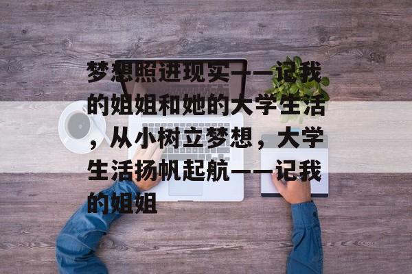 梦想照进现实——记我的姐姐和她的大学生活,从小树立梦想,大学生活扬帆起航——记我的姐姐 梦想照进现实——记我的姐姐和她的大学生活,从小树立梦想,大学生活扬帆起航——记我的姐姐