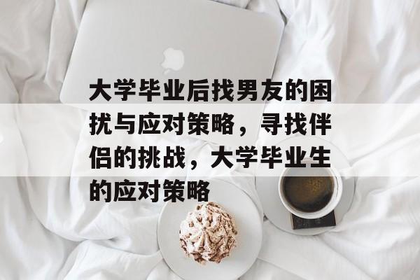 大学毕业后找男友的困扰与应对策略，寻找伴侣的挑战，大学毕业生的应对策略