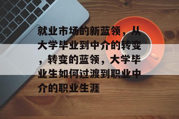 就业市场的新蓝领,从大学毕业到中介的转变,转变的蓝领,大学毕业生如何过渡到职业中介的职业生涯 就业市场的新蓝领,从大学毕业到中介的转变,转变的蓝领,大学毕业生如何过渡到职业中介的职业生涯