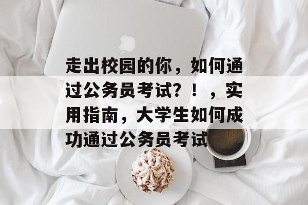 走出校园的你，如何通过公务员考试？！，实用指南，大学生如何成功通过公务员考试