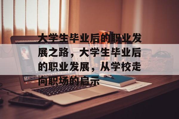 大学生毕业后的职业发展之路,大学生毕业后的职业发展,从学校走向职场的启示 大学生毕业后的职业发展之路,大学生毕业后的职业发展,从学校走向职场的启示