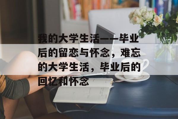我的大学生活——毕业后的留恋与怀念,难忘的大学生活,毕业后的回忆和怀念 我的大学生活——毕业后的留恋与怀念,难忘的大学生活,毕业后的回忆和怀念