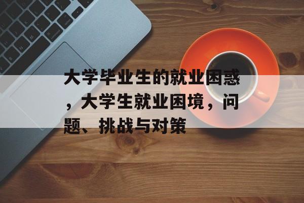 大学毕业生的就业困惑,大学生就业困境,问题、挑战与对策 大学毕业生的就业困惑,大学生就业困境,问题、挑战与对策