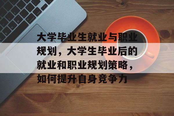大学毕业生就业与职业规划,大学生毕业后的就业和职业规划策略,如何提升自身竞争力 大学毕业生就业与职业规划,大学生毕业后的就业和职业规划策略,如何提升自身竞争力
