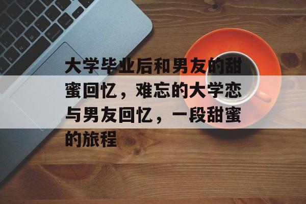 大学毕业后和男友的甜蜜回忆，难忘的大学恋与男友回忆，一段甜蜜的旅程