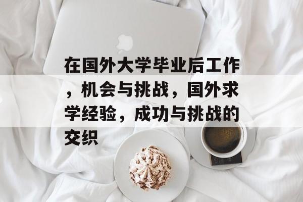 在国外大学毕业后工作,机会与挑战,国外求学经验,成功与挑战的交织 在国外大学毕业后工作,机会与挑战,国外求学经验,成功与挑战的交织