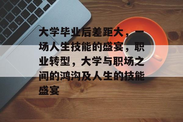 大学毕业后差距大,一场人生技能的盛宴,职业转型,大学与职场之间的鸿沟及人生的技能盛宴 大学毕业后差距大,一场人生技能的盛宴,职业转型,大学与职场之间的鸿沟及人生的技能盛宴