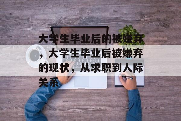 大学生毕业后的被嫌弃，大学生毕业后被嫌弃的现状，从求职到人际关系