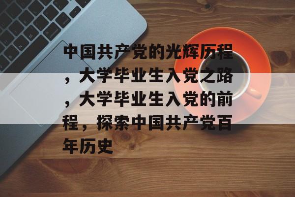 中国共产党的光辉历程，大学毕业生入党之路，大学毕业生入党的前程，探索中国共产党百年历史