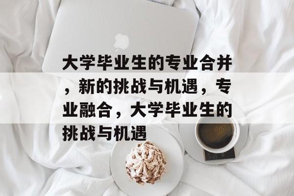 大学毕业生的专业合并，新的挑战与机遇，专业融合，大学毕业生的挑战与机遇