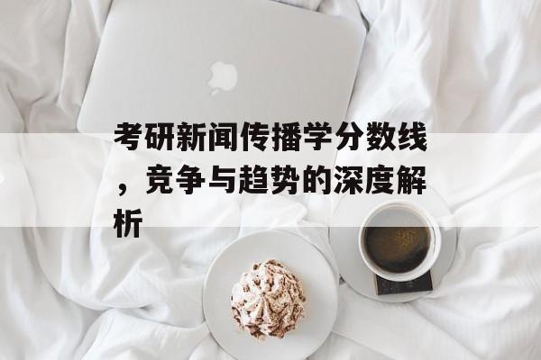 考研新闻传播学分数线,竞争与趋势的深度解析 考研新闻传播学分数线,竞争与趋势的深度解析