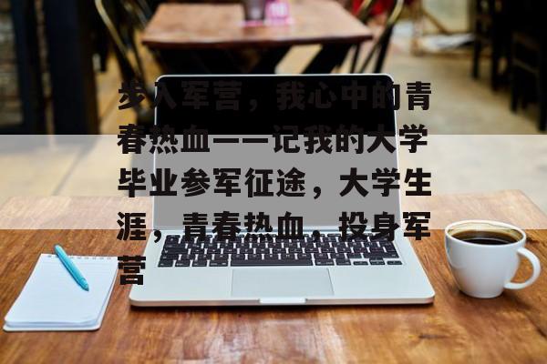 步入军营，我心中的青春热血——记我的大学毕业参军征途，大学生涯，青春热血，投身军营