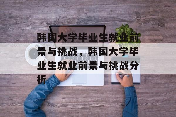 韩国大学毕业生就业前景与挑战，韩国大学毕业生就业前景与挑战分析