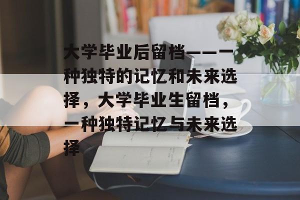 大学毕业后留档——一种独特的记忆和未来选择,大学毕业生留档,一种独特记忆与未来选择 大学毕业后留档——一种独特的记忆和未来选择,大学毕业生留档,一种独特记忆与未来选择