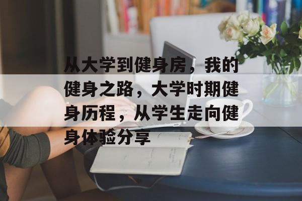 从大学到健身房，我的健身之路，大学时期健身历程，从学生走向健身体验分享