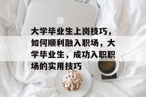 大学毕业生上岗技巧，如何顺利融入职场，大学毕业生，成功入职职场的实用技巧