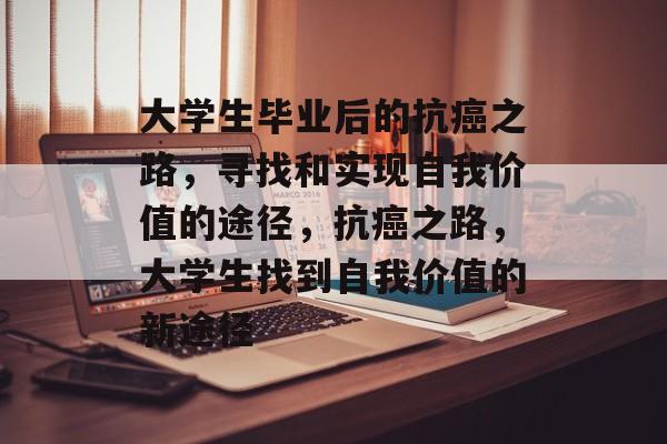 大学生毕业后的抗癌之路,寻找和实现自我价值的途径,抗癌之路,大学生找到自我价值的新途径 大学生毕业后的抗癌之路,寻找和实现自我价值的途径,抗癌之路,大学生找到自我价值的新途径