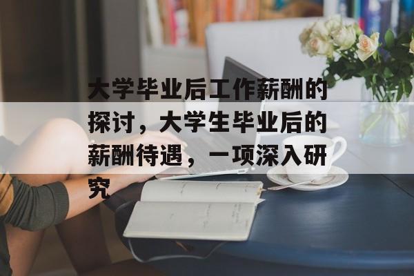 大学毕业后工作薪酬的探讨,大学生毕业后的薪酬待遇,一项深入研究 大学毕业后工作薪酬的探讨,大学生毕业后的薪酬待遇,一项深入研究