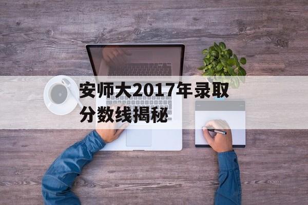 安师大2017年录取分数线揭秘 安师大2017年录取分数线揭秘