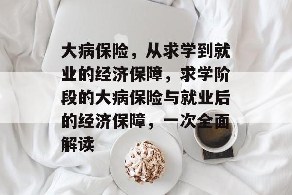 大病保险,从求学到就业的经济保障,求学阶段的大病保险与就业后的经济保障,一次全面解读 大病保险,从求学到就业的经济保障,求学阶段的大病保险与就业后的经济保障,一次全面解读