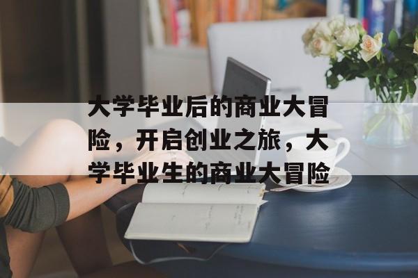 大学毕业后的商业大冒险,开启创业之旅,大学毕业生的商业大冒险 大学毕业后的商业大冒险,开启创业之旅,大学毕业生的商业大冒险