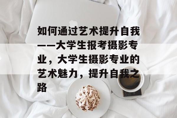 如何通过艺术提升自我——大学生报考摄影专业,大学生摄影专业的艺术魅力,提升自我之路 如何通过艺术提升自我——大学生报考摄影专业,大学生摄影专业的艺术魅力,提升自我之路