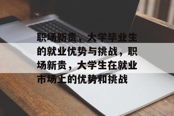 职场新贵,大学毕业生的就业优势与挑战,职场新贵,大学生在就业市场上的优势和挑战 职场新贵,大学毕业生的就业优势与挑战,职场新贵,大学生在就业市场上的优势和挑战