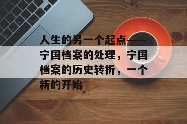 人生的另一个起点——宁国档案的处理,宁国档案的历史转折,一个新的开始 人生的另一个起点——宁国档案的处理,宁国档案的历史转折,一个新的开始