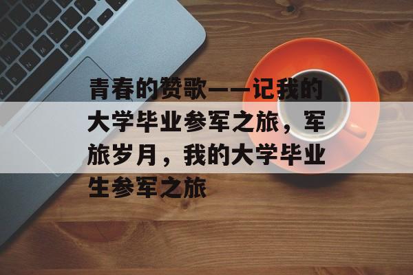 青春的赞歌——记我的大学毕业参军之旅，军旅岁月，我的大学毕业生参军之旅