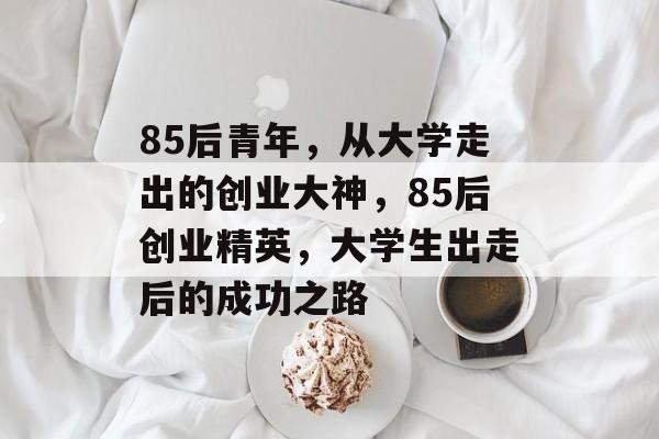 85后青年,从大学走出的创业大神,85后创业精英,大学生出走后的成功之路 85后青年,从大学走出的创业大神,85后创业精英,大学生出走后的成功之路