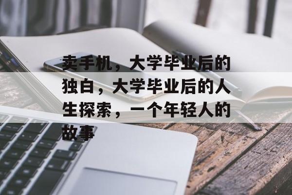 卖手机,大学毕业后的独白,大学毕业后的人生探索,一个年轻人的故事 卖手机,大学毕业后的独白,大学毕业后的人生探索,一个年轻人的故事