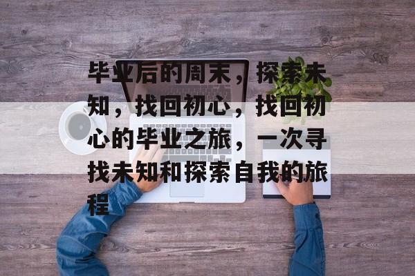毕业后的周末,探索未知,找回初心,找回初心的毕业之旅,一次寻找未知和探索自我的旅程 毕业后的周末,探索未知,找回初心,找回初心的毕业之旅,一次寻找未知和探索自我的旅程